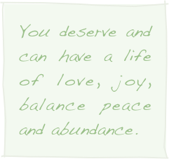 You deserve and can have a life of love, joy, balance peace and abundance.
